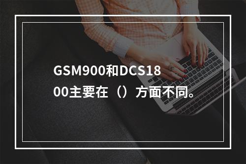 GSM900和DCS1800主要在（）方面不同。