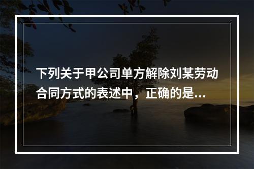 下列关于甲公司单方解除刘某劳动合同方式的表述中，正确的是（　