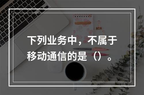 下列业务中，不属于移动通信的是（）。