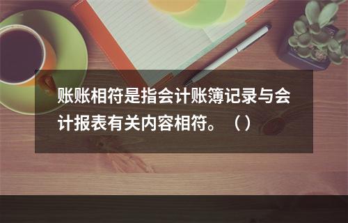 账账相符是指会计账簿记录与会计报表有关内容相符。（ ）