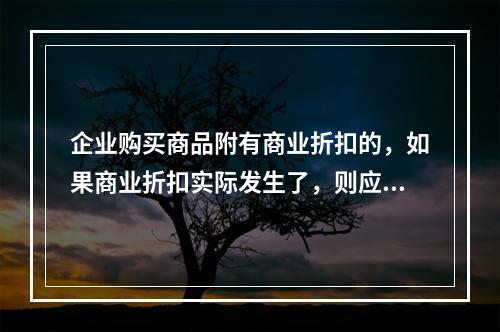 企业购买商品附有商业折扣的，如果商业折扣实际发生了，则应按扣