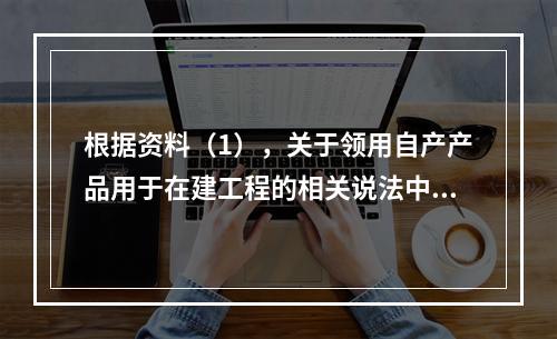 根据资料（1），关于领用自产产品用于在建工程的相关说法中，正