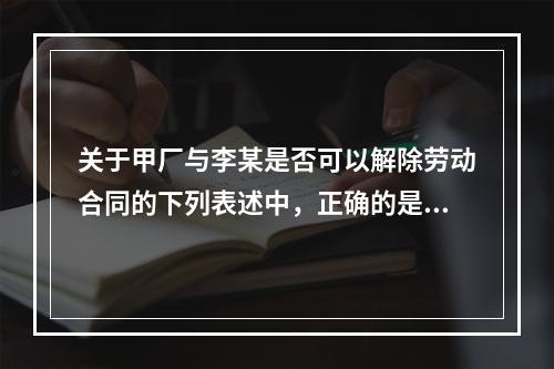 关于甲厂与李某是否可以解除劳动合同的下列表述中，正确的是（　