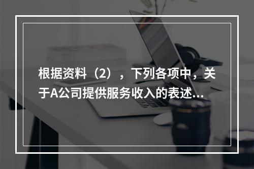 根据资料（2），下列各项中，关于A公司提供服务收入的表述正确