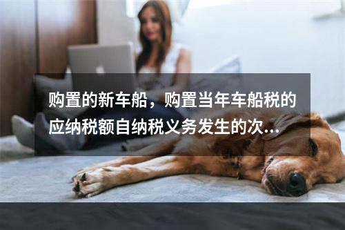 购置的新车船，购置当年车船税的应纳税额自纳税义务发生的次月起