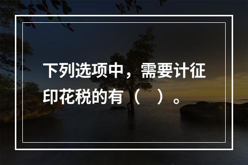 下列选项中，需要计征印花税的有（　）。