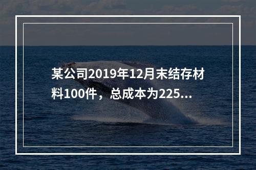 某公司2019年12月末结存材料100件，总成本为225万元