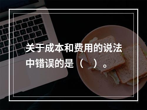 关于成本和费用的说法中错误的是（　）。