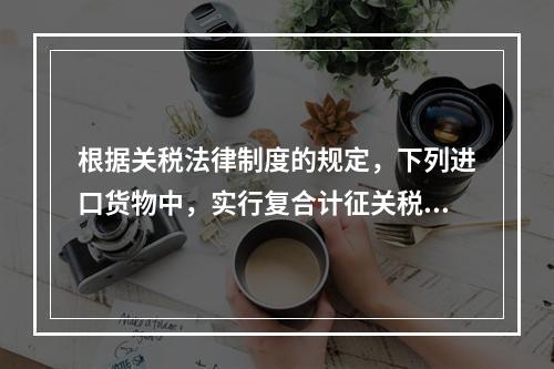 根据关税法律制度的规定，下列进口货物中，实行复合计征关税的有