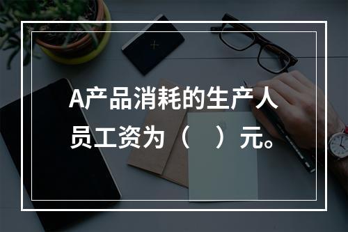 A产品消耗的生产人员工资为（　）元。