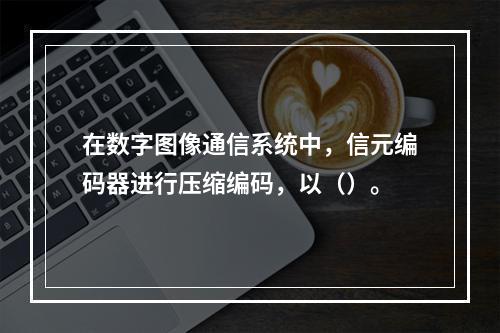 在数字图像通信系统中，信元编码器进行压缩编码，以（）。