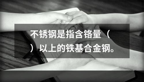 不锈钢是指含铬量（  ）以上的铁基合金钢。