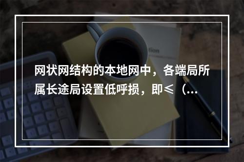 网状网结构的本地网中，各端局所属长途局设置低呼损，即≤（）呼