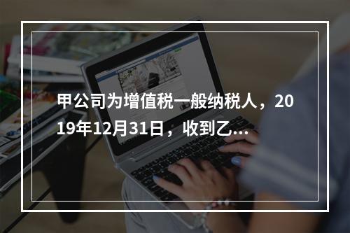 甲公司为增值税一般纳税人，2019年12月31日，收到乙公司