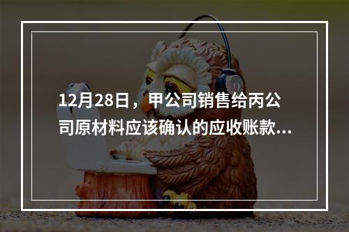 12月28日，甲公司销售给丙公司原材料应该确认的应收账款为（