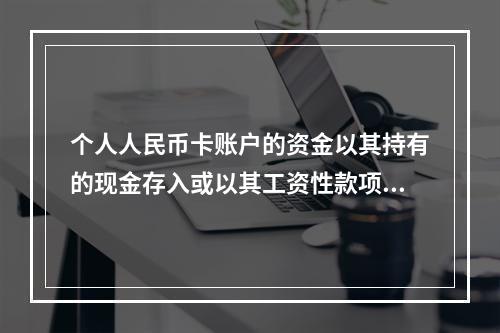 个人人民币卡账户的资金以其持有的现金存入或以其工资性款项、属