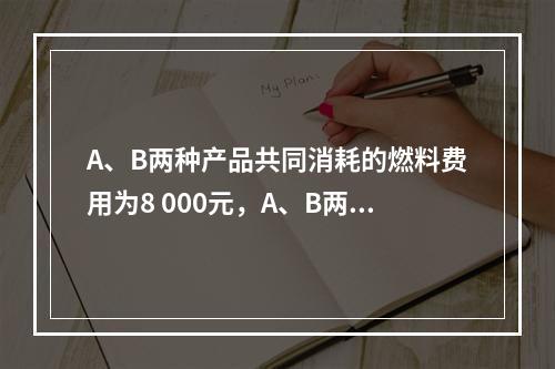 A、B两种产品共同消耗的燃料费用为8 000元，A、B两种产