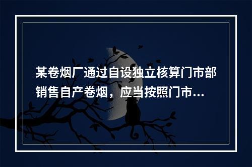 某卷烟厂通过自设独立核算门市部销售自产卷烟，应当按照门市部对