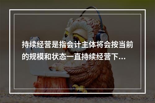 持续经营是指会计主体将会按当前的规模和状态一直持续经营下去，