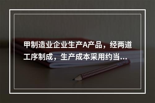 甲制造业企业生产A产品，经两道工序制成，生产成本采用约当产量