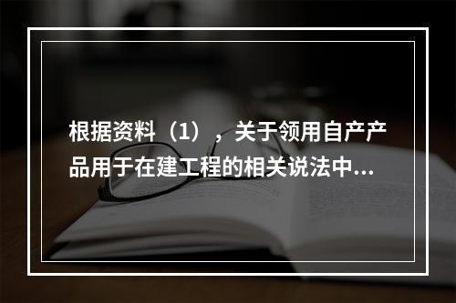 根据资料（1），关于领用自产产品用于在建工程的相关说法中，正