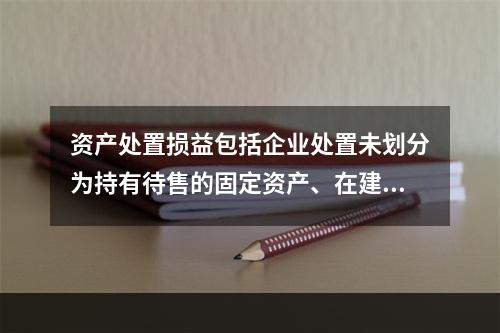 资产处置损益包括企业处置未划分为持有待售的固定资产、在建工程