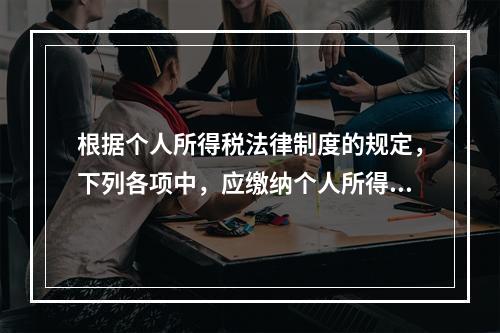 根据个人所得税法律制度的规定，下列各项中，应缴纳个人所得税的