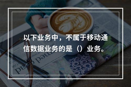 以下业务中，不属于移动通信数据业务的是（）业务。