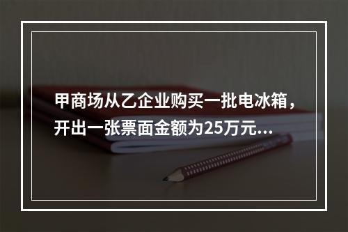 甲商场从乙企业购买一批电冰箱，开出一张票面金额为25万元的银