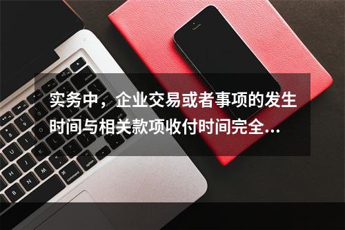 实务中，企业交易或者事项的发生时间与相关款项收付时间完全一致