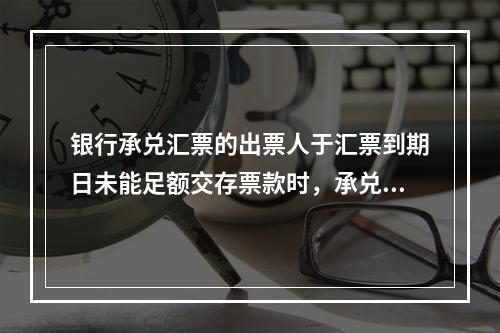 银行承兑汇票的出票人于汇票到期日未能足额交存票款时，承兑银行