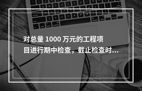 对总量 1000 万元的工程项目进行期中检查，截止检查时已完