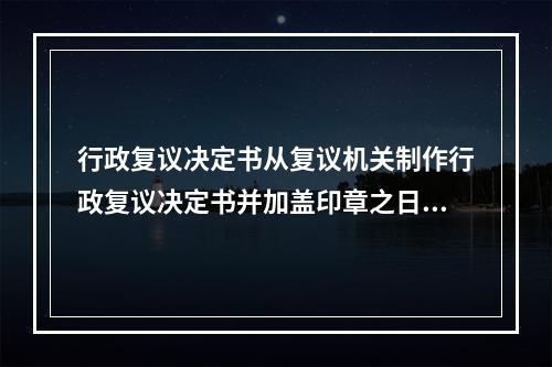 行政复议决定书从复议机关制作行政复议决定书并加盖印章之日起，