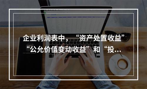 企业利润表中，“资产处置收益”“公允价值变动收益”和“投资收