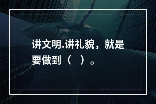 讲文明.讲礼貌，就是要做到（    ）。