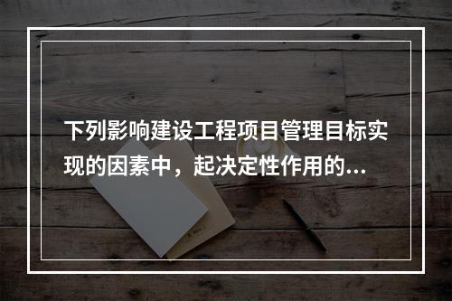 下列影响建设工程项目管理目标实现的因素中，起决定性作用的是（