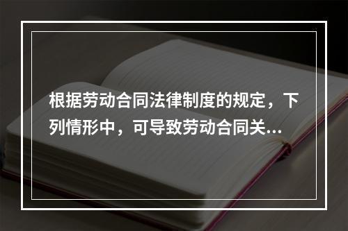 根据劳动合同法律制度的规定，下列情形中，可导致劳动合同关系终