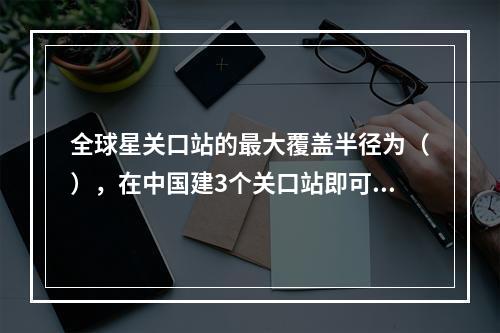 全球星关口站的最大覆盖半径为（），在中国建3个关口站即可覆盖