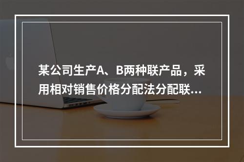 某公司生产A、B两种联产品，采用相对销售价格分配法分配联合成