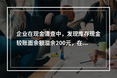 企业在现金清查中，发现库存现金较账面余额溢余200元，在未经