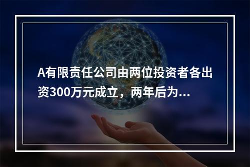 A有限责任公司由两位投资者各出资300万元成立，两年后为了扩