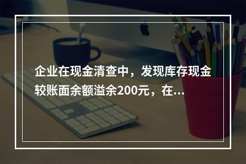 企业在现金清查中，发现库存现金较账面余额溢余200元，在未经