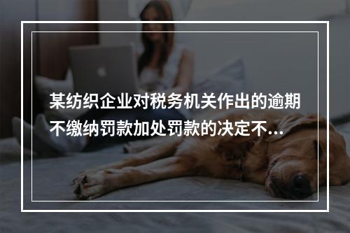 某纺织企业对税务机关作出的逾期不缴纳罚款加处罚款的决定不服，