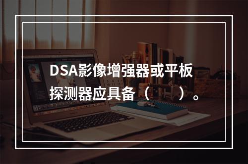 DSA影像增强器或平板探测器应具备（　　）。