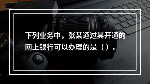 下列业务中，张某通过其开通的网上银行可以办理的是（ ）。