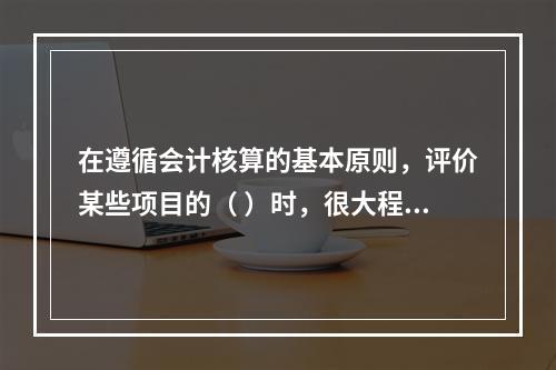 在遵循会计核算的基本原则，评价某些项目的（ ）时，很大程度上