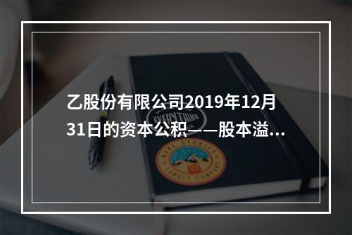 乙股份有限公司2019年12月31日的资本公积——股本溢价为