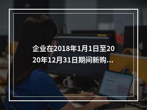 企业在2018年1月1日至2020年12月31日期间新购进（