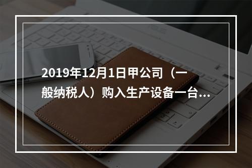 2019年12月1日甲公司（一般纳税人）购入生产设备一台，支