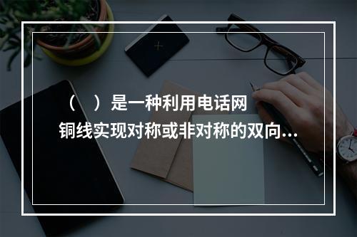 （     ）是一种利用电话网铜线实现对称或非对称的双向高速